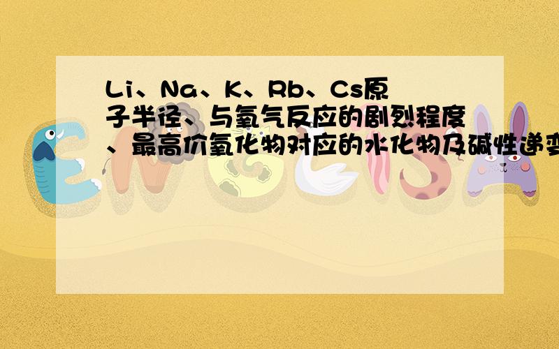 Li、Na、K、Rb、Cs原子半径、与氧气反应的剧烈程度、最高价氧化物对应的水化物及碱性递变.