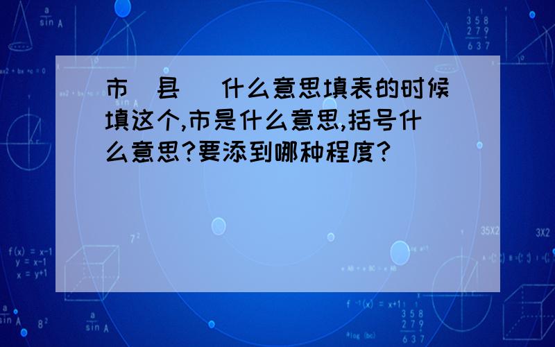 市(县) 什么意思填表的时候填这个,市是什么意思,括号什么意思?要添到哪种程度?