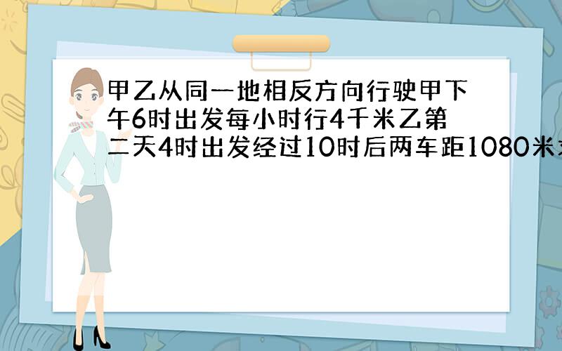 甲乙从同一地相反方向行驶甲下午6时出发每小时行4千米乙第二天4时出发经过10时后两车距1080米求乙车时速