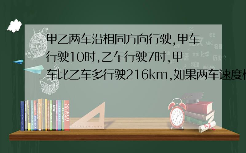 甲乙两车沿相同方向行驶,甲车行驶10时,乙车行驶7时,甲车比乙车多行驶216km,如果两车速度相同,甲车的行驶速度是多少