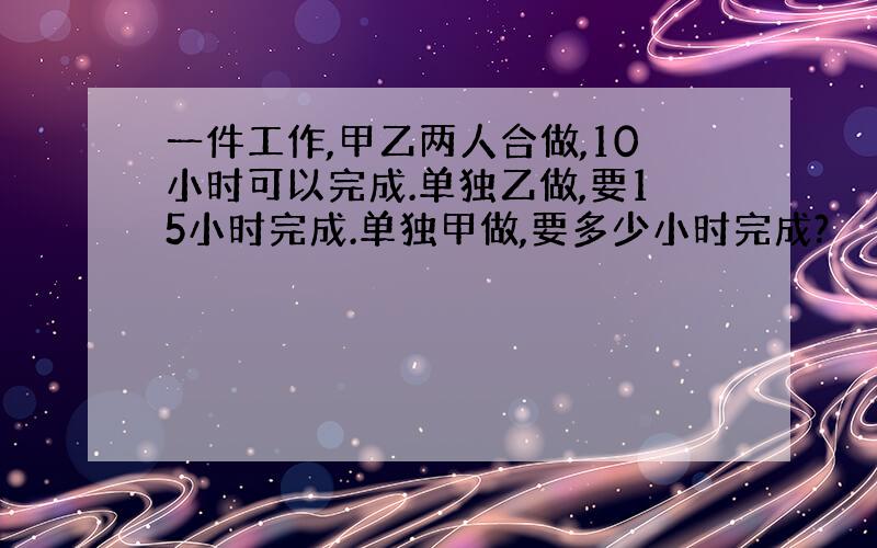 一件工作,甲乙两人合做,10小时可以完成.单独乙做,要15小时完成.单独甲做,要多少小时完成?