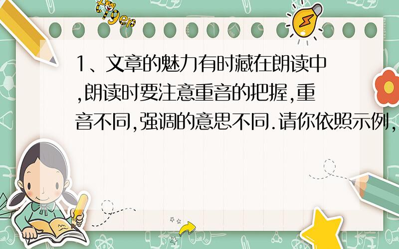 1、文章的魅力有时藏在朗读中,朗读时要注意重音的把握,重音不同,强调的意思不同.请你依照示例,从重音的角度给句子进行朗读