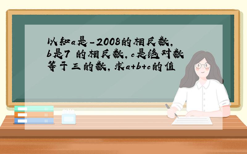 以知a是-2008的相反数,b是7 的相反数,c是绝对数等于三的数,求a+b+c的值