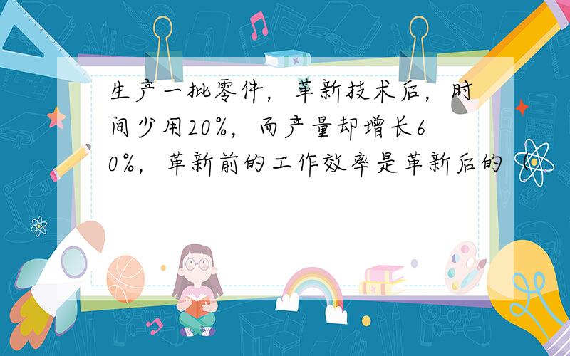 生产一批零件，革新技术后，时间少用20%，而产量却增长60%，革新前的工作效率是革新后的（　　）