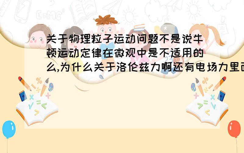 关于物理粒子运动问题不是说牛顿运动定律在微观中是不适用的么,为什么关于洛伦兹力啊还有电场力里面一些问题的求解还是能用到牛