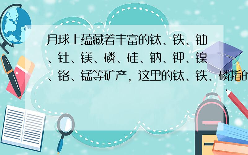 月球上蕴藏着丰富的钛、铁、铀、钍、镁、磷、硅、钠、钾、镍、铬、锰等矿产，这里的钛、铁、磷指的是元素．故选A