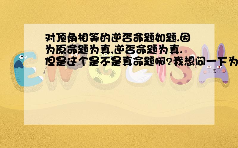 对顶角相等的逆否命题如题.因为原命题为真,逆否命题为真.但是这个是不是真命题啊?我想问一下为什么不是不是对顶角就不相等