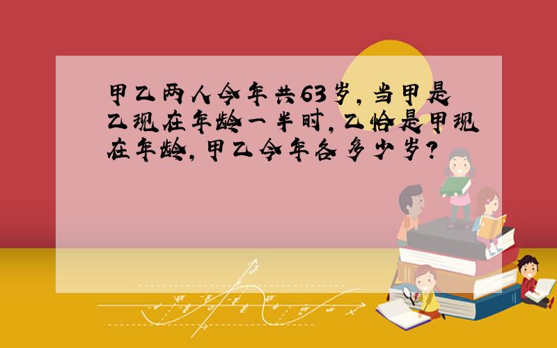 甲乙两人今年共63岁,当甲是乙现在年龄一半时,乙恰是甲现在年龄,甲乙今年各多少岁?