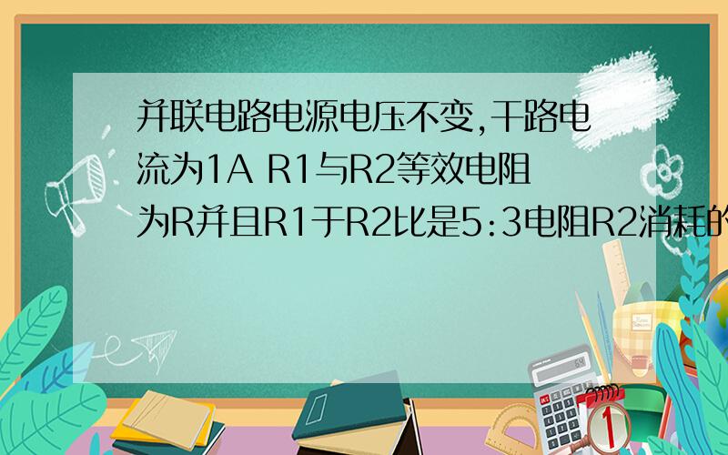 并联电路电源电压不变,干路电流为1A R1与R2等效电阻为R并且R1于R2比是5:3电阻R2消耗的电功率为2.4W求R2