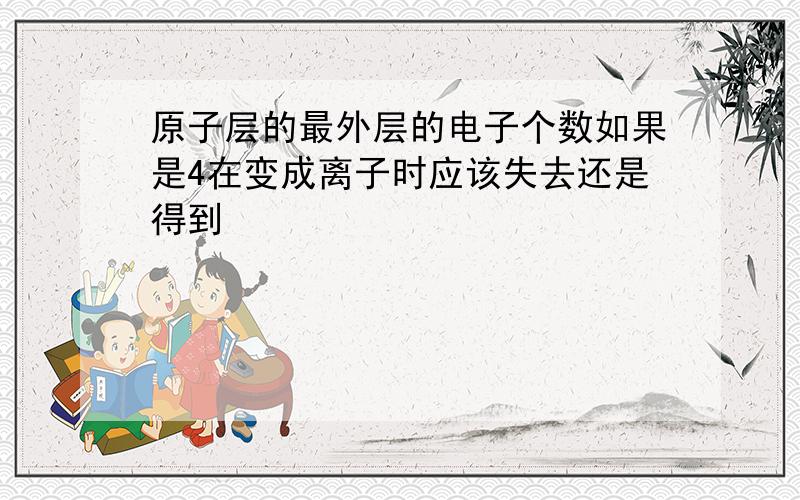 原子层的最外层的电子个数如果是4在变成离子时应该失去还是得到