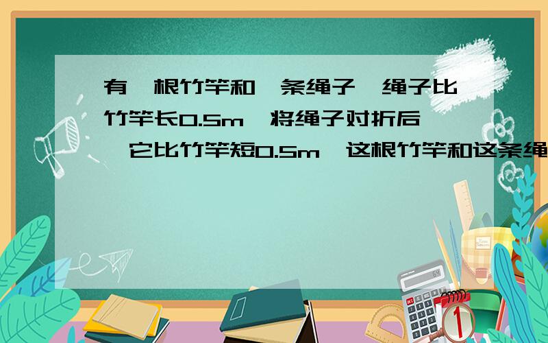 有一根竹竿和一条绳子,绳子比竹竿长0.5m,将绳子对折后,它比竹竿短0.5m,这根竹竿和这条绳子的长各是多少米?急用