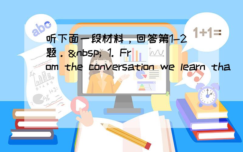 听下面一段材料，回答第1-2题。  1. From the conversation we learn tha