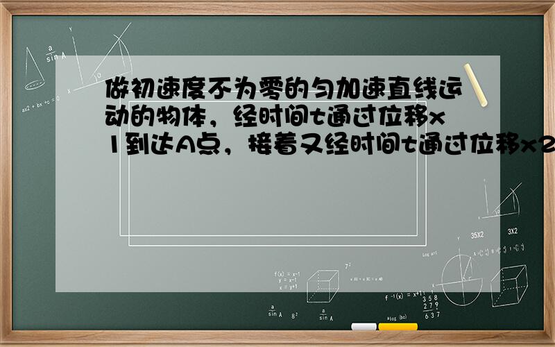 做初速度不为零的匀加速直线运动的物体，经时间t通过位移x1到达A点，接着又经时间t通过位移x2到达B点．求：