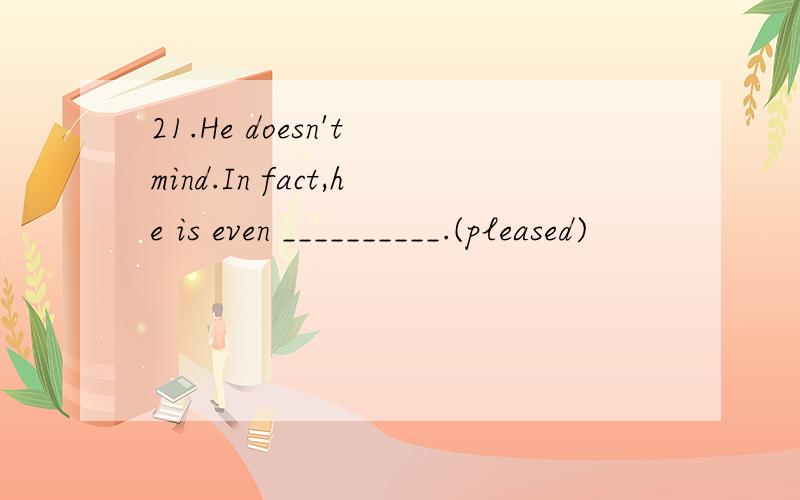 21.He doesn't mind.In fact,he is even __________.(pleased)