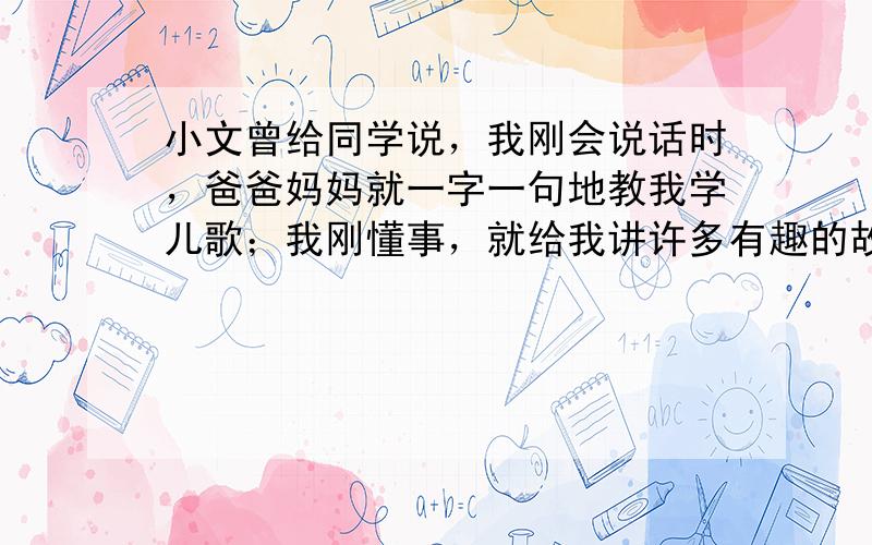 小文曾给同学说，我刚会说话时，爸爸妈妈就一字一句地教我学儿歌；我刚懂事，就给我讲许多有趣的故事，并以自己为表率，使我懂得