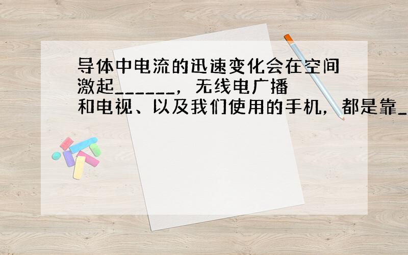 导体中电流的迅速变化会在空间激起______，无线电广播和电视、以及我们使用的手机，都是靠______传输信号的．电磁波