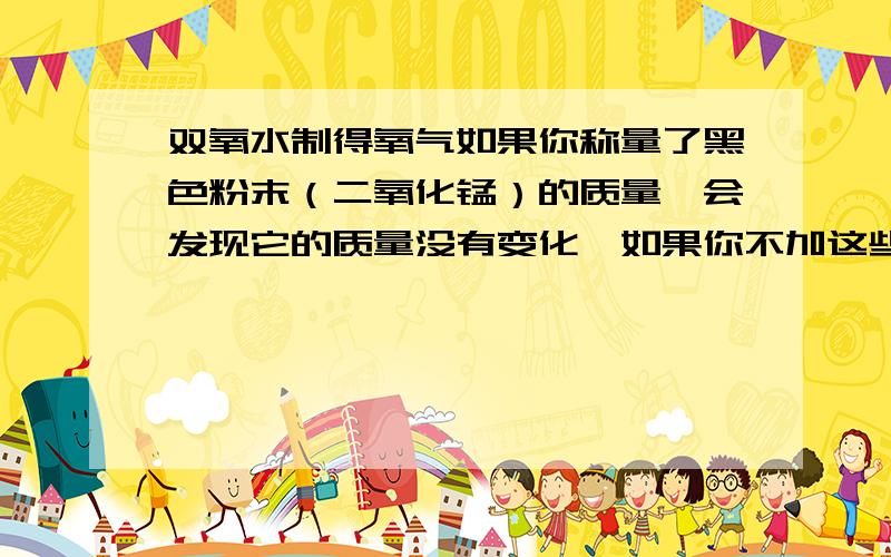 双氧水制得氧气如果你称量了黑色粉末（二氧化锰）的质量,会发现它的质量没有变化,如果你不加这些粉末,长时间放置双氧水也会有