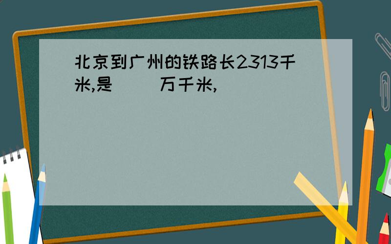 北京到广州的铁路长2313千米,是（ ）万千米,