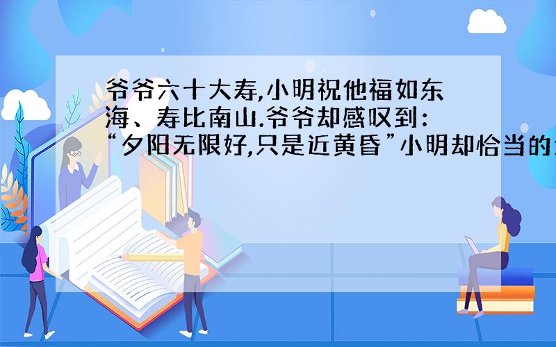 爷爷六十大寿,小明祝他福如东海、寿比南山.爷爷却感叹到：“夕阳无限好,只是近黄昏”小明却恰当的地