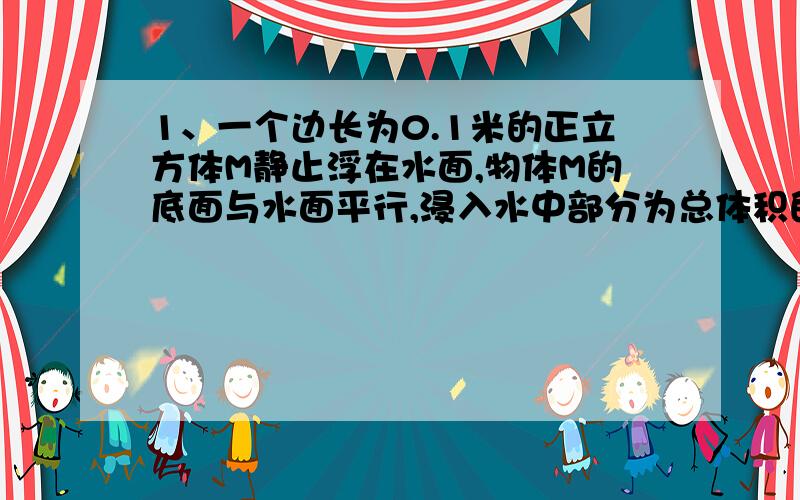 1、一个边长为0.1米的正立方体M静止浮在水面,物体M的底面与水面平行,浸入水中部分为总体积的,求：