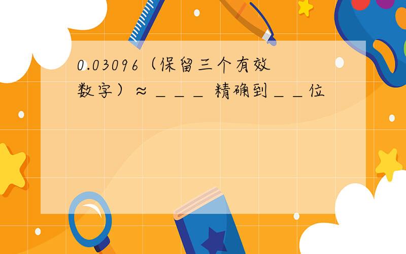 0.03096（保留三个有效数字）≈＿＿＿ 精确到＿＿位