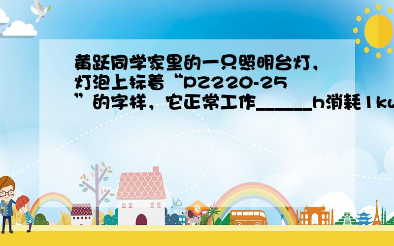 黄跃同学家里的一只照明台灯，灯泡上标着“PZ220-25”的字样，它正常工作______h消耗1kw•h的电能；他家的电