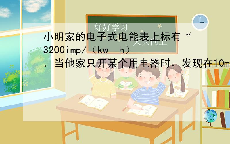 小明家的电子式电能表上标有“3200imp/（kw•h）．当他家只开某个用电器时，发现在10min内电能表指示灯闪烁了3