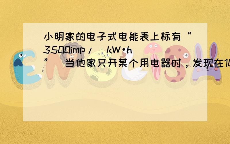 小明家的电子式电能表上标有“3500imp/（kW•h）”．当他家只开某个用电器时，发现在10min内电能表指示灯闪烁了