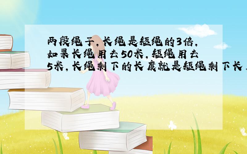 两段绳子,长绳是短绳的3倍,如果长绳用去50米,短绳用去5米,长绳剩下的长度就是短绳剩下长度的2倍.两段