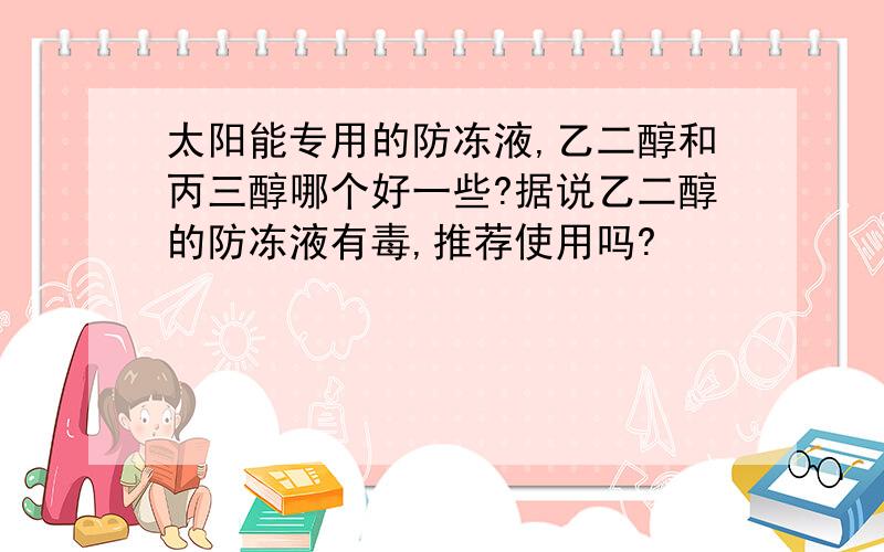 太阳能专用的防冻液,乙二醇和丙三醇哪个好一些?据说乙二醇的防冻液有毒,推荐使用吗?