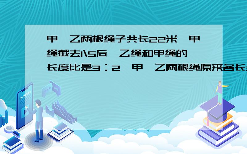 甲,乙两根绳子共长22米,甲绳截去1\5后,乙绳和甲绳的长度比是3：2,甲,乙两根绳原来各长多少米?