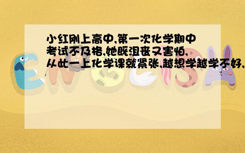 小红刚上高中,第一次化学期中考试不及格,她既沮丧又害怕,从此一上化学课就紧张,越想学越学不好,直到后来她几乎无法上课.假