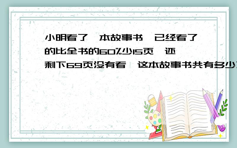 小明看了一本故事书,已经看了的比全书的60%少15页,还剩下69页没有看,这本故事书共有多少页?