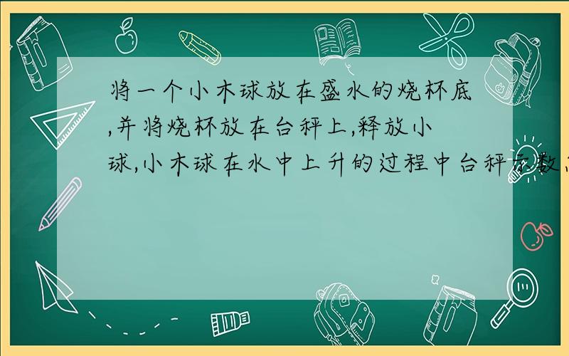 将一个小木球放在盛水的烧杯底,并将烧杯放在台秤上,释放小球,小木球在水中上升的过程中台秤示数怎样变化