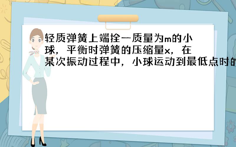 轻质弹簧上端拴一质量为m的小球，平衡时弹簧的压缩量x，在某次振动过程中，小球运动到最低点时的压缩量2x．求球的加速度和弹