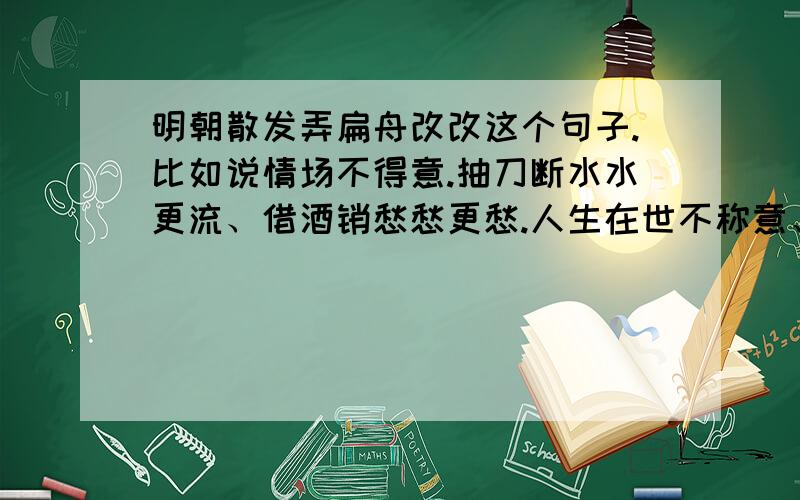 明朝散发弄扁舟改改这个句子.比如说情场不得意.抽刀断水水更流、借酒销愁愁更愁.人生在世不称意、XXXX怎么改比较配,说说