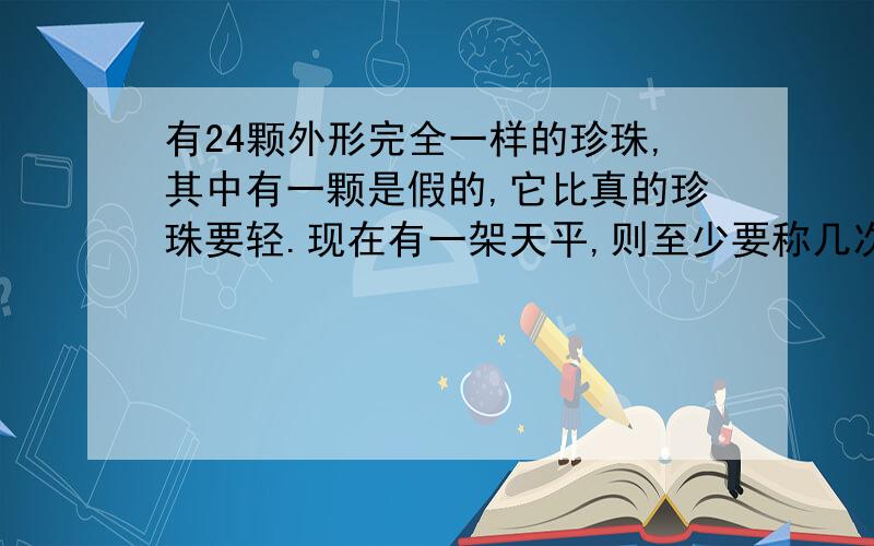 有24颗外形完全一样的珍珠,其中有一颗是假的,它比真的珍珠要轻.现在有一架天平,则至少要称几次才找出