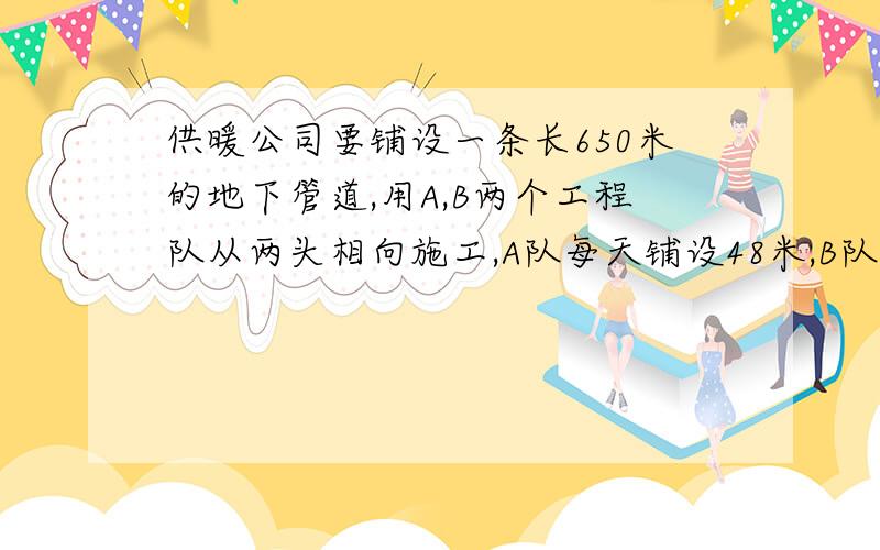 供暖公司要铺设一条长650米的地下管道,用A,B两个工程队从两头相向施工,A队每天铺设48米,B队比A队每天