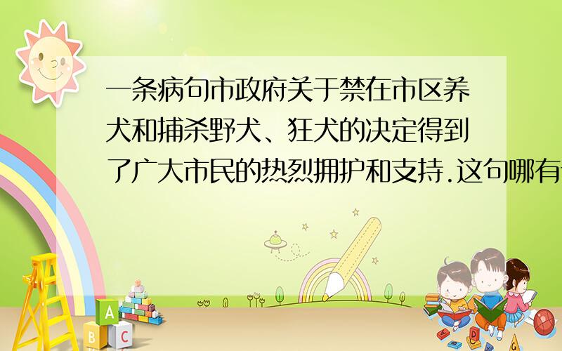 一条病句市政府关于禁在市区养犬和捕杀野犬、狂犬的决定得到了广大市民的热烈拥护和支持.这句哪有语病,求详解