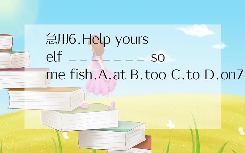 急用6.Help yourself _______ some fish.A.at B.too C.to D.on7.--