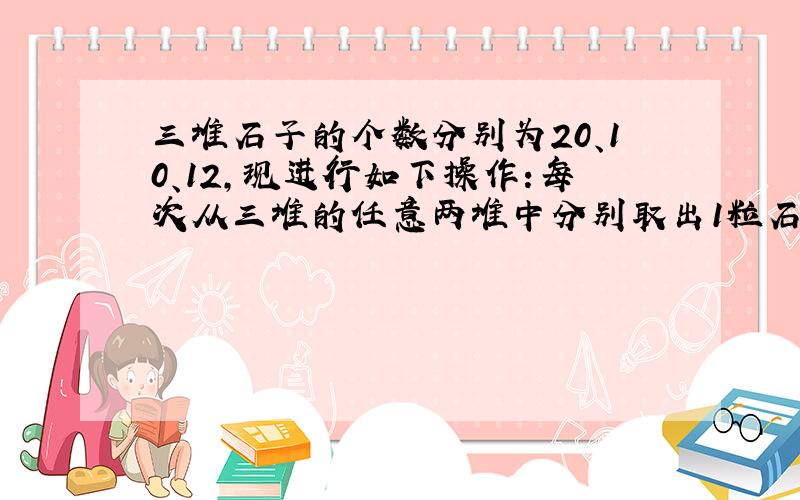 三堆石子的个数分别为20、10、12,现进行如下操作:每次从三堆的任意两堆中分别取出1粒石子,然后把这2粒石