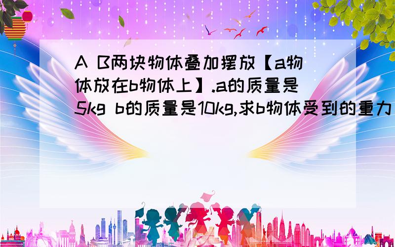 A B两块物体叠加摆放【a物体放在b物体上】.a的质量是5kg b的质量是10kg,求b物体受到的重力