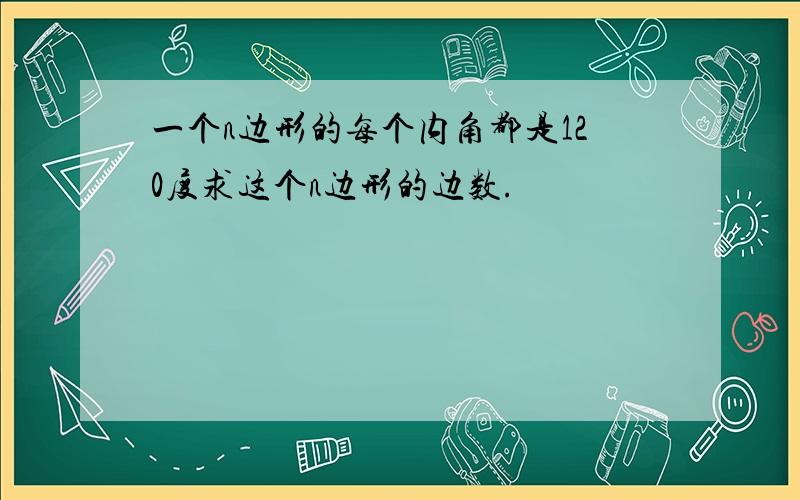 一个n边形的每个内角都是120度求这个n边形的边数.