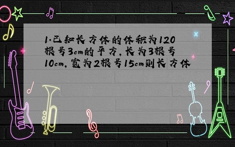 1.已知长方体的体积为120根号3cm的平方,长为3根号10cm,宽为2根号15cm则长方体