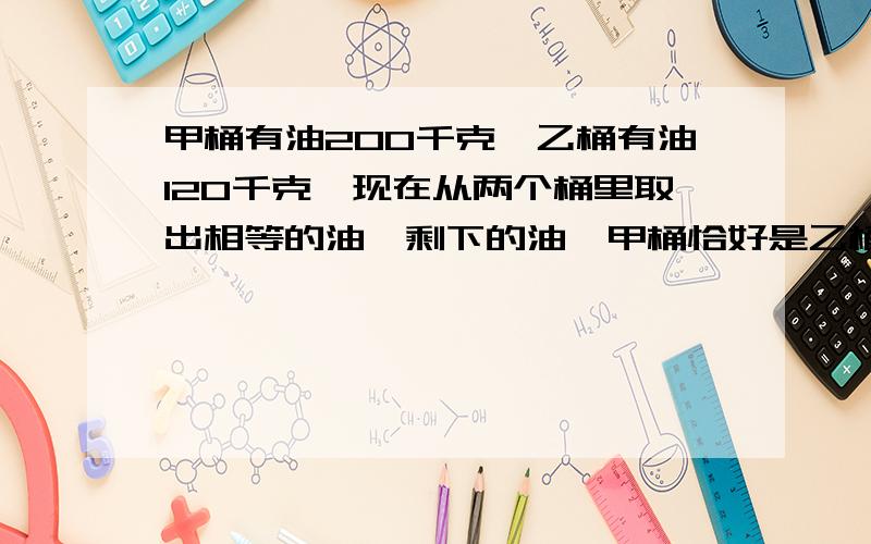 甲桶有油200千克,乙桶有油120千克,现在从两个桶里取出相等的油,剩下的油,甲桶恰好是乙桶的5倍,剩下的油各