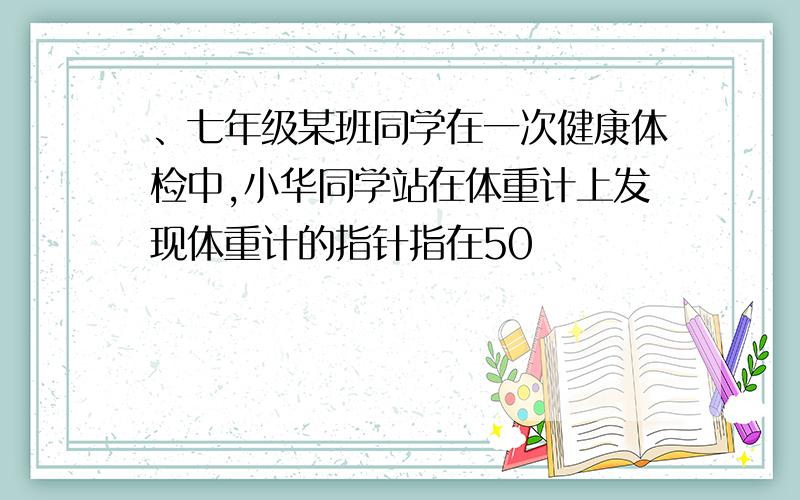 、七年级某班同学在一次健康体检中,小华同学站在体重计上发现体重计的指针指在50