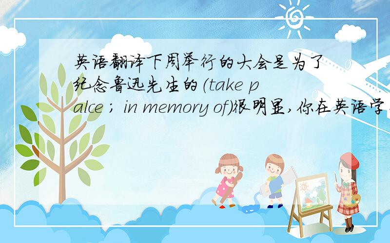 英语翻译下周举行的大会是为了纪念鲁迅先生的（take palce ; in memory of)很明显,你在英语学习上没