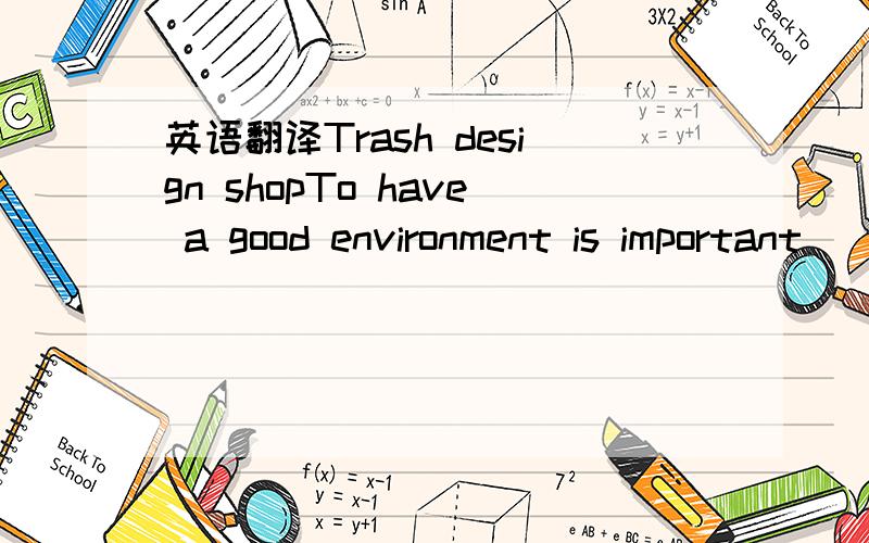 英语翻译Trash design shopTo have a good environment is important