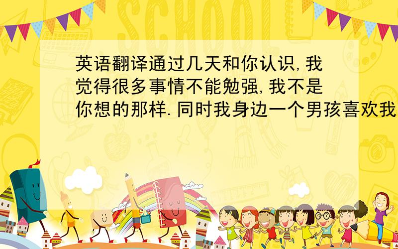 英语翻译通过几天和你认识,我觉得很多事情不能勉强,我不是你想的那样.同时我身边一个男孩喜欢我,追求我,我不喜欢他,然后伤