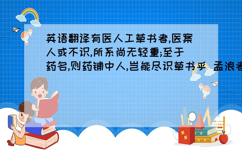 英语翻译有医人工草书者,医案人或不识,所系尚无轻重;至于药名,则药铺中人,岂能尽识草书乎 孟浪者约略撮之而贻误;小心者往